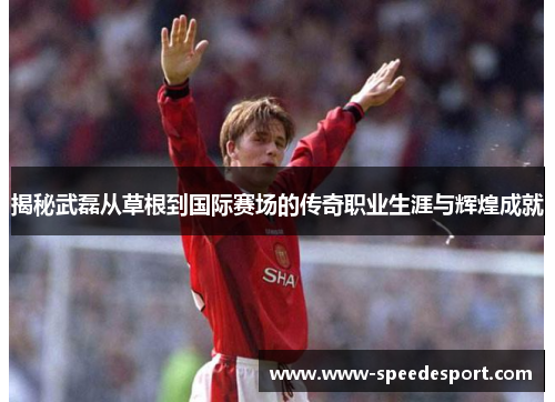 揭秘武磊从草根到国际赛场的传奇职业生涯与辉煌成就