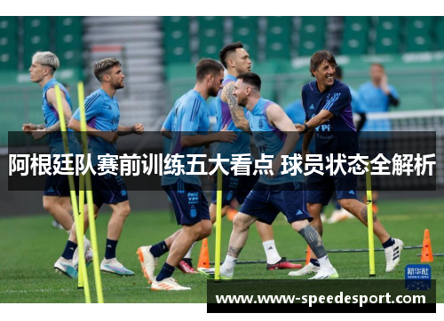 阿根廷队赛前训练五大看点 球员状态全解析 阿根廷队赛前训练五大看点 球员状态全解析